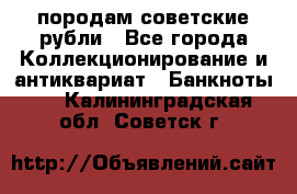 породам советские рубли - Все города Коллекционирование и антиквариат » Банкноты   . Калининградская обл.,Советск г.